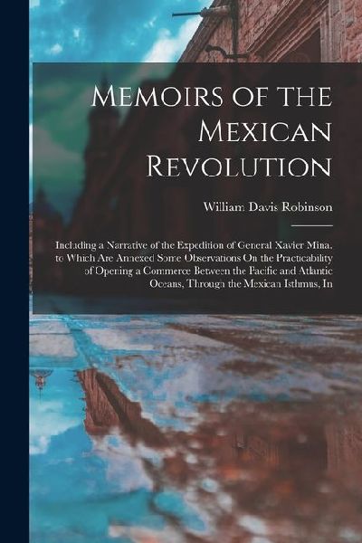 Memoirs of the Mexican Revolution: Including a Narrative of the Expedition of General Xavier Mina. to Which Are Annexed Some Observations On the Pract