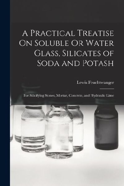 A Practical Treatise On Soluble Or Water Glass, Silicates of Soda and Potash: For Silicifying Stones, Mortar, Concrete, and Hydraulic Lime