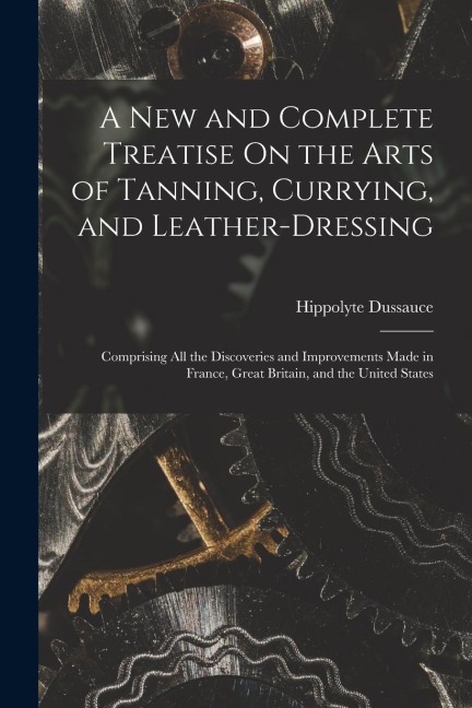 A New and Complete Treatise On the Arts of Tanning, Currying, and Leather-Dressing: Comprising All the Discoveries and Improvements Made in France, Gr