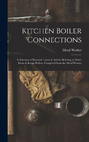 Kitchen Boiler Connections: A Selection of Practical Letters & Articles Relating to Water Backs & Range Boilers, Compiled From the Metal Worker