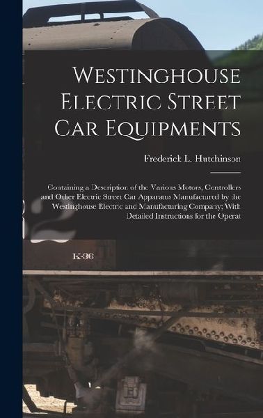 Westinghouse Electric Street Car Equipments: Containing a Description of the Various Motors, Controllers and Other Electric Street Car Apparatus Manufactured by the Westinghouse Electric and Manufacturing Company; With Detailed Instructions for the Operat