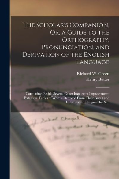 The Scholars Companion, Or, a Guide to the Orthography, Pronunciation, and Derivation of the English Language: Containing, Beside Several Other Impor