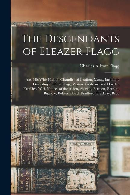 The Descendants of Eleazer Flagg: And His Wife Huldah Chandler of Grafton, Mass., Including Genealogies of the Flagg, Waters, Goddard and Hayden Families. With Notices of the Alden, Aldrich, Bennett, Benson, Bigelow, Bolster, Bond, Bradford, Bradway, Broo