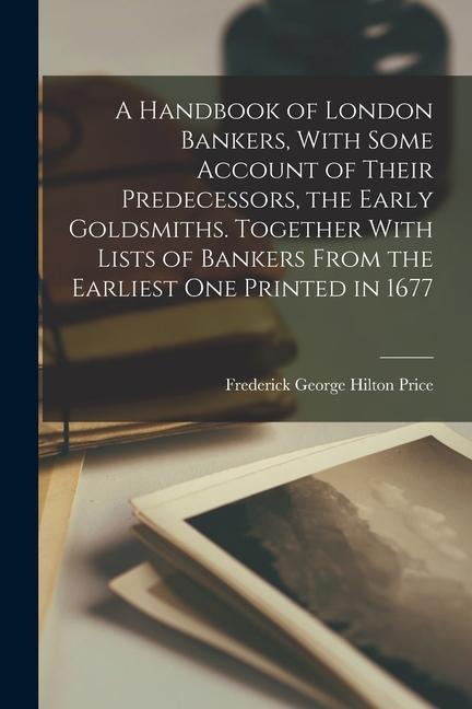 A Handbook of London Bankers, With Some Account of Their Predecessors, the Early Goldsmiths. Together With Lists of Bankers From the Earliest One Prin