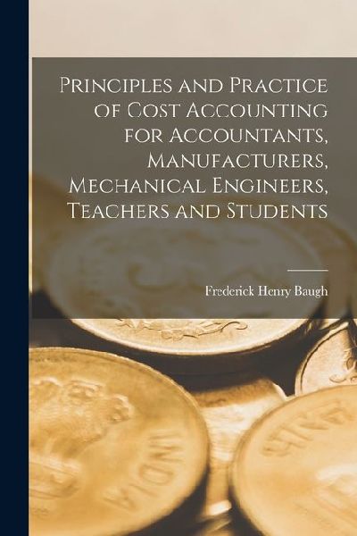 Principles and Practice of Cost Accounting for Accountants, Manufacturers, Mechanical Engineers, Teachers and Students