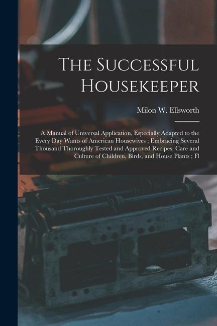 The Successful Housekeeper: A Manual of Universal Application, Especially Adapted to the Every Day Wants of American Housewives; Embracing Several Thousand Thoroughly Tested and Approved Recipes, Care and Culture of Children, Birds, and House Plants; Fl