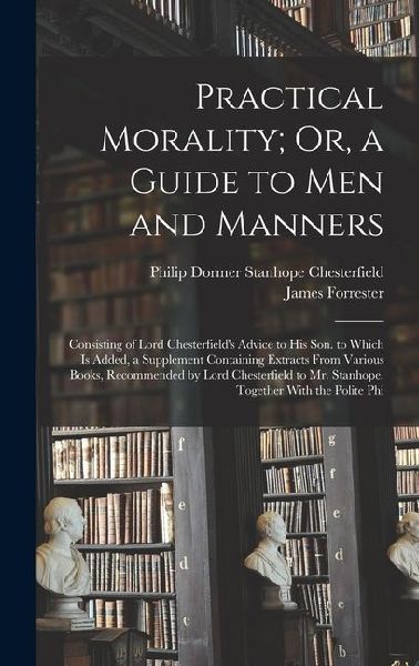 Practical Morality; Or, a Guide to Men and Manners: Consisting of Lord Chesterfield's Advice to His Son. to Which Is Added, a Supplement Containing Extracts From Various Books, Recommended by Lord Chesterfield to Mr. Stanhope. Together With the Polite Phi