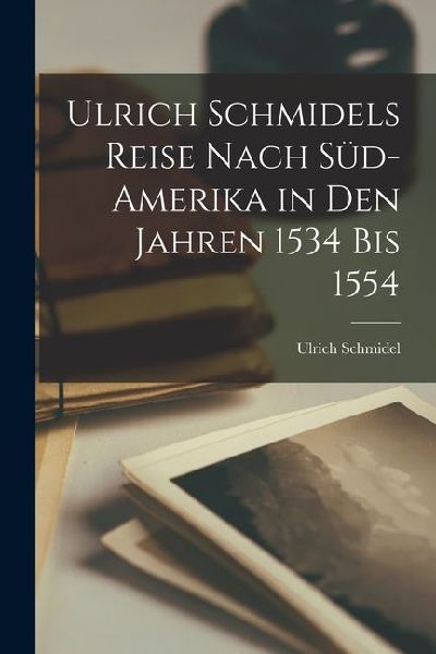 Ulrich Schmidels Reise Nach Süd-Amerika in Den Jahren 1534 Bis 1554
