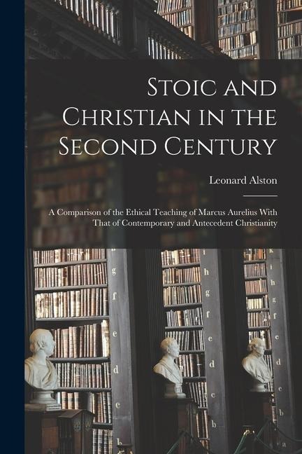 Stoic and Christian in the Second Century: A Comparison of the Ethical Teaching of Marcus Aurelius With That of Contemporary and Antecedent Christiani