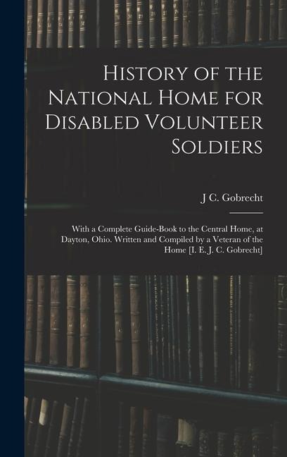 History of the National Home for Disabled Volunteer Soldiers: With a Complete Guide-Book to the Central Home, at Dayton, Ohio. Written and Compiled by a Veteran of the Home [I. E. J. C. Gobrecht]
