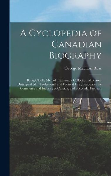 A Cyclopedia of Canadian Biography: Being Chiefly Men of the Time. a Collection of Persons Distinguished in Professional and Political Life; Leaders i