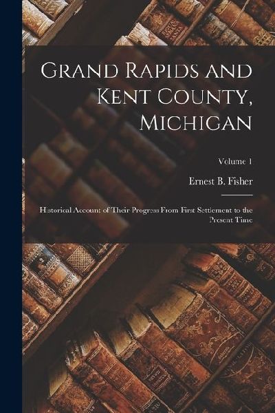 Grand Rapids and Kent County, Michigan: Historical Account of Their Progress From First Settlement to the Present Time; Volume 1