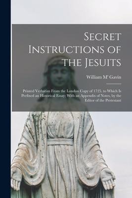Secret Instructions of the Jesuits: Printed Verbatim From the London Copy of 1725. to Which Is Prefixed an Historical Essay; With an Appendix of Notes, by the Editor of the Protestant