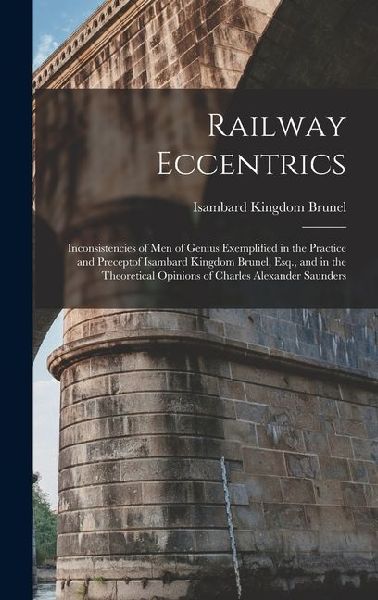 Railway Eccentrics: Inconsistencies of Men of Genius Exemplified in the Practice and Preceptof Isambard Kingdom Brunel, Esq., and in the T