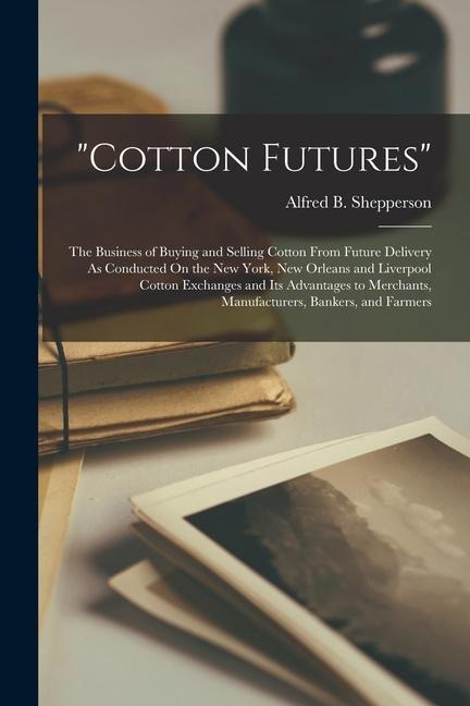 cotton Futures: The Business of Buying and Selling Cotton From Future Delivery As Conducted On the New York, New Orleans and Liverpool