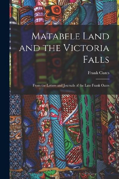 Matabele Land and the Victoria Falls: From the Letters and Journals of the Late Frank Oates