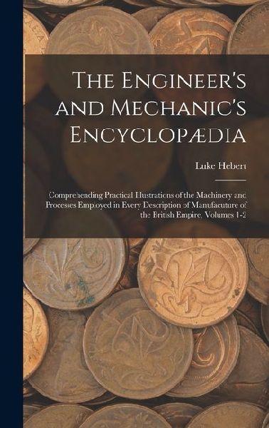 The Engineer's and Mechanic's Encyclopædia: Comprehending Practical Illustrations of the Machinery and Processes Employed in Every Description of Manufacuture of the British Empire, Volumes 1-2