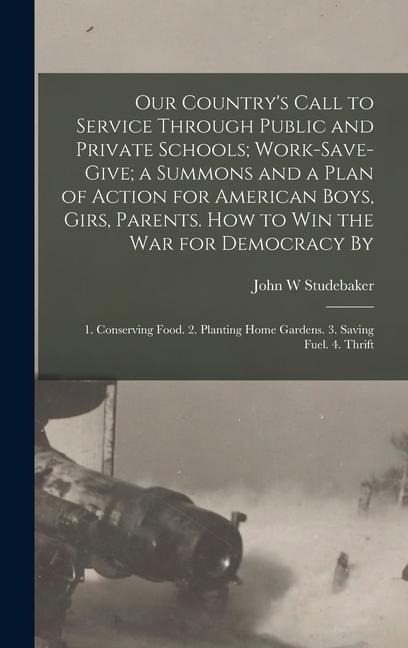 Our Country's Call to Service Through Public and Private Schools; Work-save-give; a Summons and a Plan of Action for American Boys, Girs, Parents. How to win the war for Democracy By: 1. Conserving Food. 2. Planting Home Gardens. 3. Saving Fuel. 4. Thrift