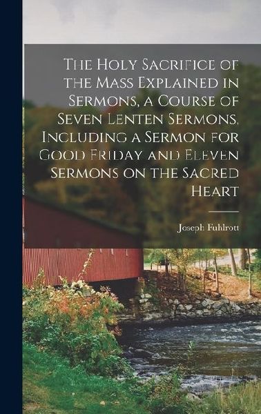 The Holy Sacrifice of the Mass Explained in Sermons, a Course of Seven Lenten Sermons, Including a Sermon for Good Friday and Eleven Sermons on the Sa
