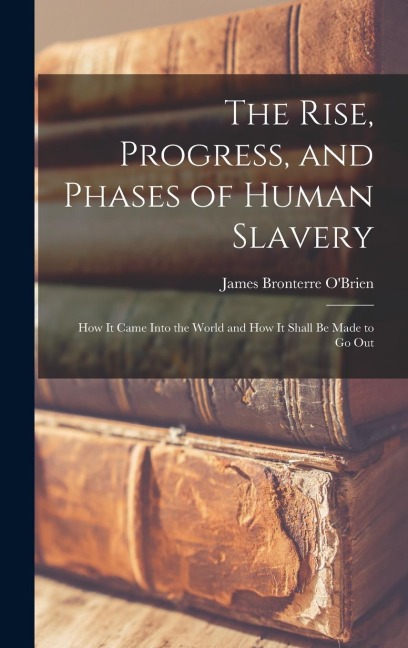 The Rise, Progress, and Phases of Human Slavery: How it Came Into the World and How it Shall be Made to go Out