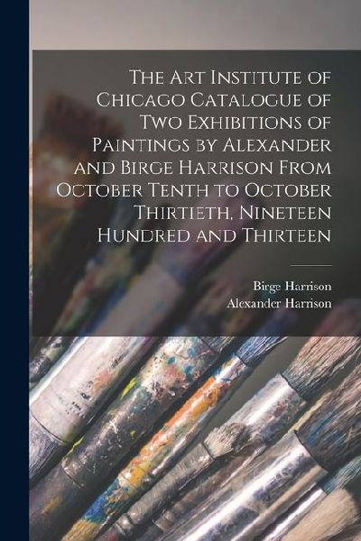 The Art Institute of Chicago Catalogue of two Exhibitions of Paintings by Alexander and Birge Harrison From October Tenth to October Thirtieth, Ninete