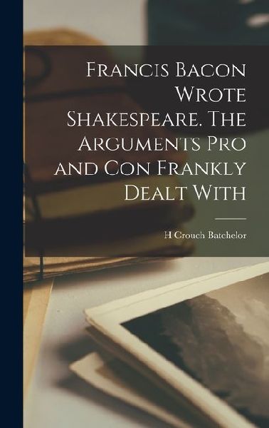 Francis Bacon Wrote Shakespeare. The Arguments pro and con Frankly Dealt With