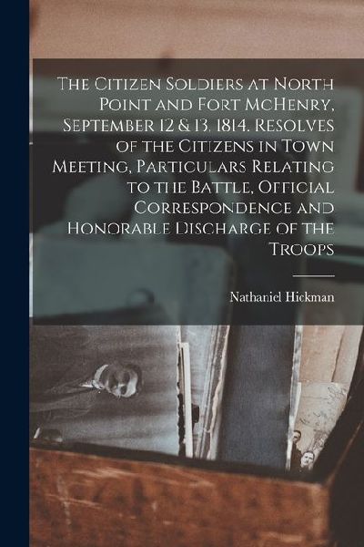 The Citizen Soldiers at North Point and Fort McHenry, September 12 & 13, 1814. Resolves of the Citizens in Town Meeting, Particulars Relating to the B