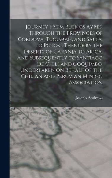 Journey From Buenos Ayres, Through the Provinces of Cordova, Tucuman, and Salta, to Potosi, Thence by the Deserts of Caranja to Arica, and Subsequentl