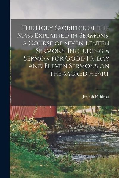 The Holy Sacrifice of the Mass Explained in Sermons, a Course of Seven Lenten Sermons, Including a Sermon for Good Friday and Eleven Sermons on the Sa