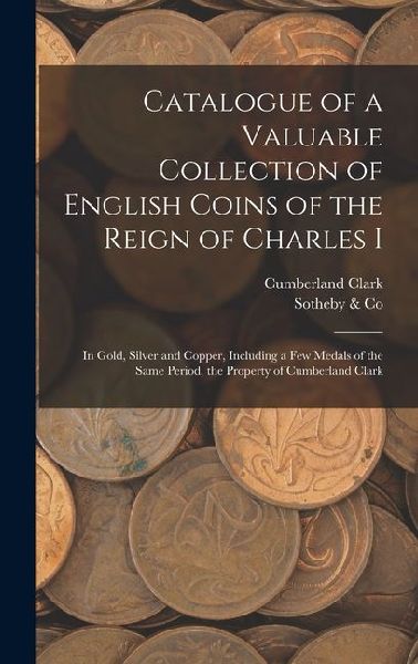 Catalogue of a Valuable Collection of English Coins of the Reign of Charles I: In Gold, Silver and Copper, Including a few Medals of the Same Period, the Property of Cumberland Clark