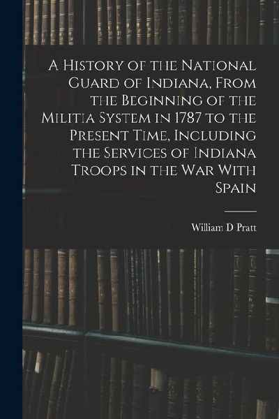 A History of the National Guard of Indiana, From the Beginning of the Militia System in 1787 to the Present Time, Including the Services of Indiana Tr