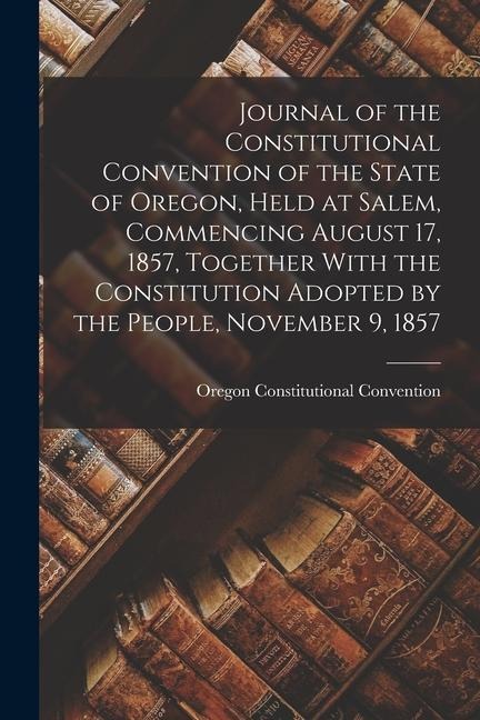 Journal of the Constitutional Convention of the State of Oregon, Held at Salem, Commencing August 17, 1857, Together With the Constitution Adopted by