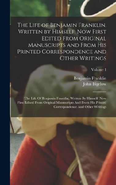 The Life of Benjamin Franklin, Written by Himself: Now First Edited From Original Manuscripts and From His Printed Correspondence and Other Writings: The Life Of Benjamin Franklin, Written By Himself: Now First Edited From Original Manuscripts And From Hi