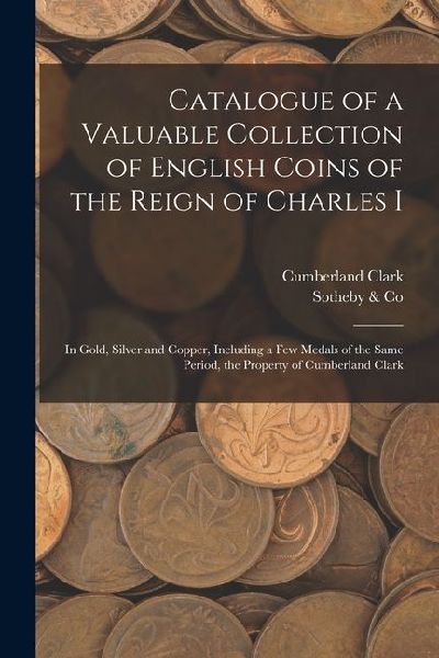 Catalogue of a Valuable Collection of English Coins of the Reign of Charles I: In Gold, Silver and Copper, Including a few Medals of the Same Period,