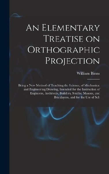 An Elementary Treatise on Orthographic Projection: Being a new Method of Teaching the Science, of Mechanical and Engineering Drawing, Intended for the