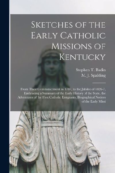Sketches of the Early Catholic Missions of Kentucky: From Their Commencement in 1787, to the Jubilee of 1826-7, Embracing a Summary of the Early Histo