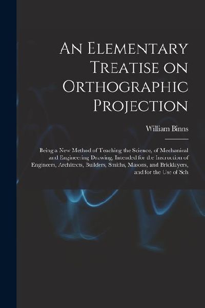 An Elementary Treatise on Orthographic Projection: Being a new Method of Teaching the Science, of Mechanical and Engineering Drawing, Intended for the