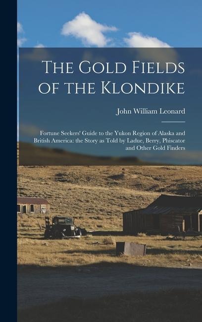 The Gold Fields of the Klondike: Fortune Seekers' Guide to the Yukon Region of Alaska and British America: the Story as Told by Ladue, Berry, Phiscator and Other Gold Finders