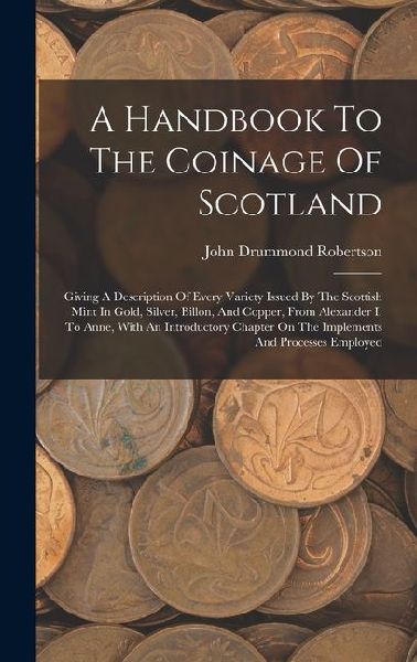 A Handbook To The Coinage Of Scotland: Giving A Description Of Every Variety Issued By The Scottish Mint In Gold, Silver, Billon, And Copper, From Alexander I. To Anne, With An Introductory Chapter On The Implements And Processes Employed