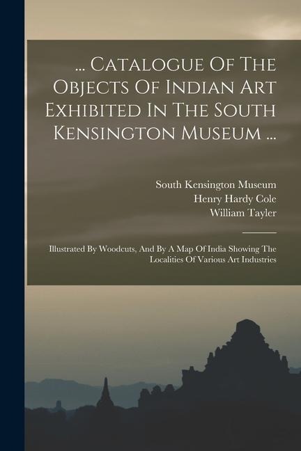 ... Catalogue Of The Objects Of Indian Art Exhibited In The South Kensington Museum ...: Illustrated By Woodcuts, And By A Map Of India Showing The Lo