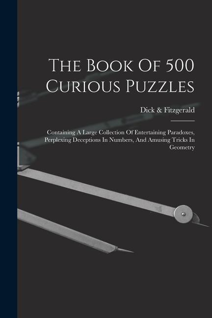 The Book Of 500 Curious Puzzles: Containing A Large Collection Of Entertaining Paradoxes, Perplexing Deceptions In Numbers, And Amusing Tricks In Geometry