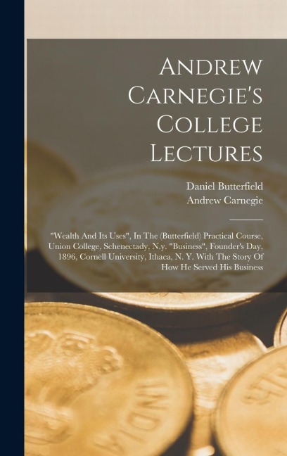 Andrew Carnegie's College Lectures: "wealth And Its Uses", In The (butterfield) Practical Course, Union College, Schenectady, N.y. "business", Founder's Day, 1896, Cornell University, Ithaca, N. Y. With The Story Of How He Served His Business