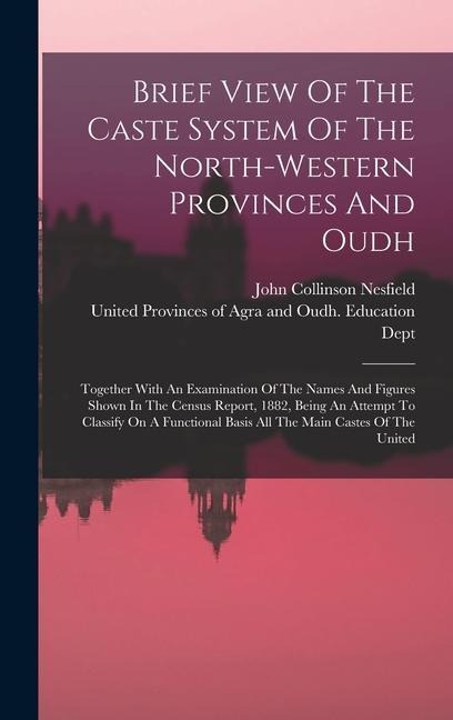Brief View Of The Caste System Of The North-western Provinces And Oudh: Together With An Examination Of The Names And Figures Shown In The Census Report, 1882, Being An Attempt To Classify On A Functional Basis All The Main Castes Of The United