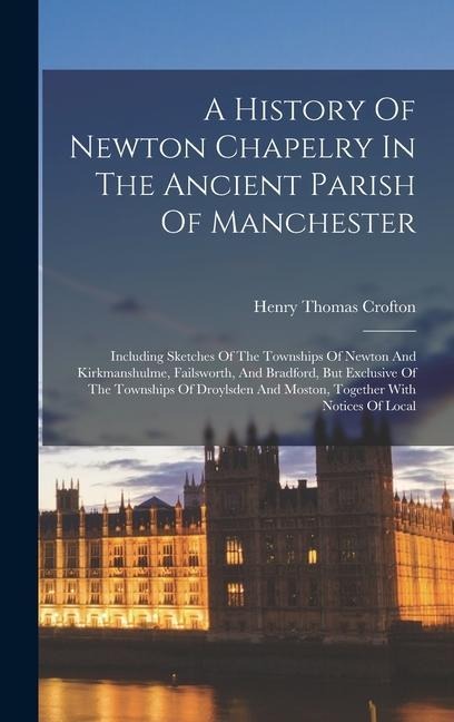 A History Of Newton Chapelry In The Ancient Parish Of Manchester: Including Sketches Of The Townships Of Newton And Kirkmanshulme, Failsworth, And Bradford, But Exclusive Of The Townships Of Droylsden And Moston, Together With Notices Of Local