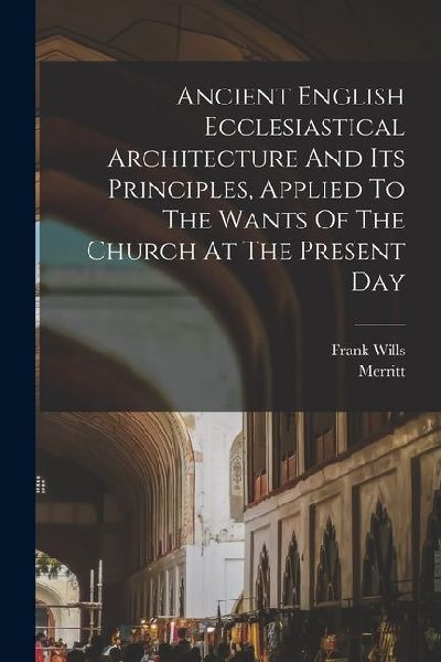 Ancient English Ecclesiastical Architecture And Its Principles, Applied To The Wants Of The Church At The Present Day