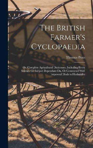 The British Farmer's Cyclopaedia: Or, Complete Agricultural Dictionary, Including Every Science Or Subject Dependant On, Or Connected With Improved Modern Husbandry