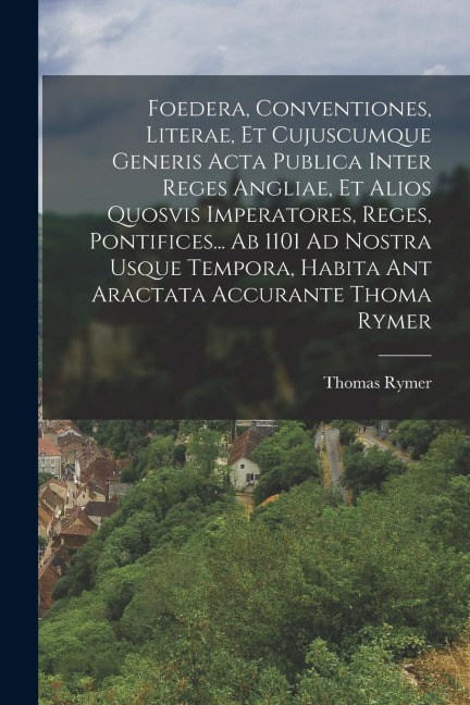 Foedera, Conventiones, Literae, Et Cujuscumque Generis Acta Publica Inter Reges Angliae, Et Alios Quosvis Imperatores, Reges, Pontifices... Ab 1101 Ad