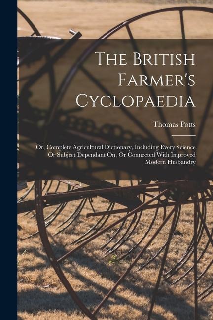 The British Farmers Cyclopaedia: Or, Complete Agricultural Dictionary, Including Every Science Or Subject Dependant On, Or Connected With Improved Mo