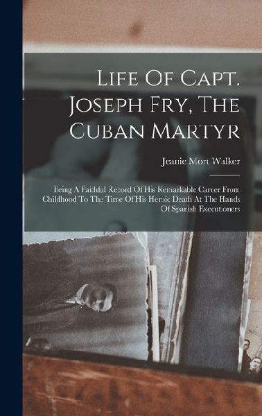 Life Of Capt. Joseph Fry, The Cuban Martyr: Being A Faithful Record Of His Remarkable Career From Childhood To The Time Of His Heroic Death At The Hands Of Spanish Executioners