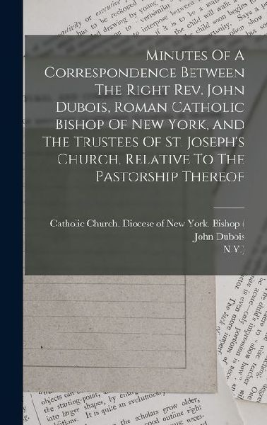 Minutes Of A Correspondence Between The Right Rev. John Dubois, Roman Catholic Bishop Of New York, And The Trustees Of St. Josephs Church, Relative To The Pastorship Thereof